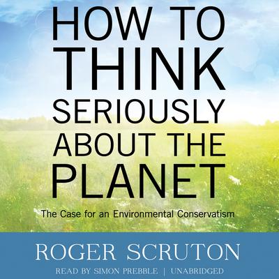 How to Think Seriously about the Planet: The Case for an Environmental Conservatism Audiobook, by Roger Scruton