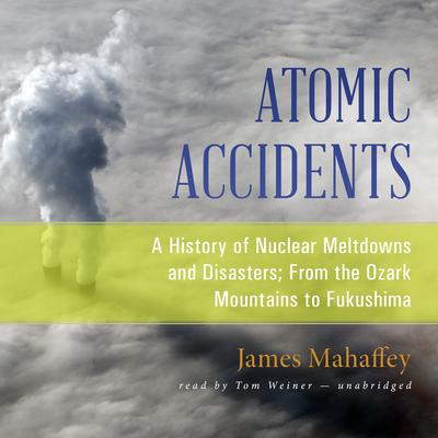 Atomic Accidents: A History of Nuclear Meltdowns and Disasters; From the Ozark Mountains to Fukushima Audiobook, by James Mahaffey