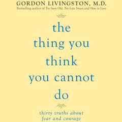 The Thing You Think You Cannot Do: Thirty Truths You Need to Know Now About Fear and Courage Audiobook, by Gordon Livingston