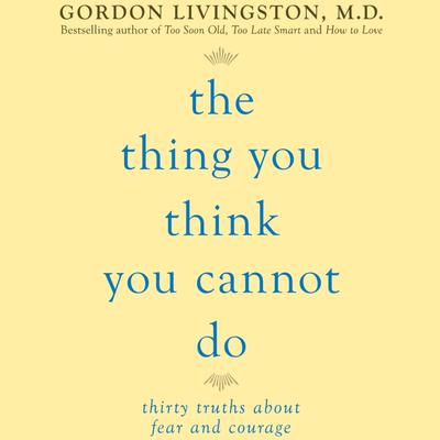 The Thing You Think You Cannot Do: Thirty Truths You Need to Know Now About Fear and Courage Audiobook, by Gordon Livingston