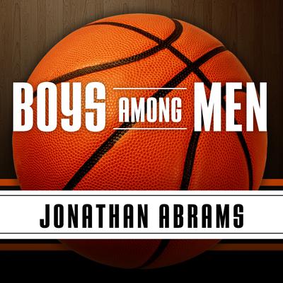 Boys Among Men: How the Prep-to-Pro Generation Redefined the NBA and Sparked a Basketball Revolution Audiobook, by Jonathan Abrams