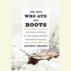 The Man Who Ate His Boots: The Tragic History of the Search for the Northwest Passage Audiobook, by Anthony Brandt