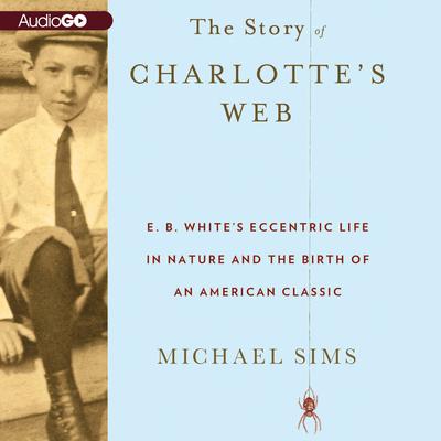 The Story of Charlotte’s Web: E. B. White’s Eccentric Life in Nature and the Birth of an American Classic Audiobook, by Michael Sims
