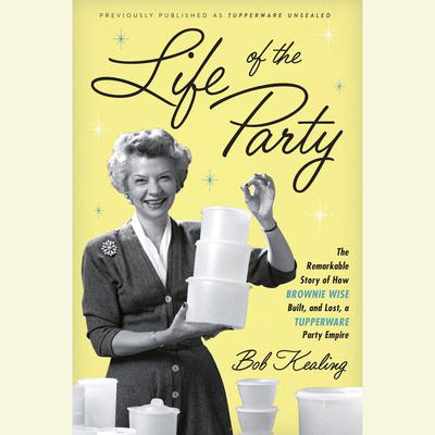 Life of the Party: The Remarkable Story of How Brownie Wise Built, and Lost, a Tupperware Party Empire Audiobook, by Bob Kealing