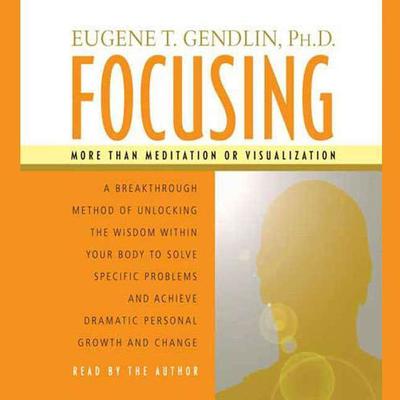 Focusing: A Breakthrough Method of Unlocking the Wisdom Within Your Body to Solve Specific Problems and Achieve Dramatic Personal Growth and Change Audiobook, by Eugene T. Gendlin