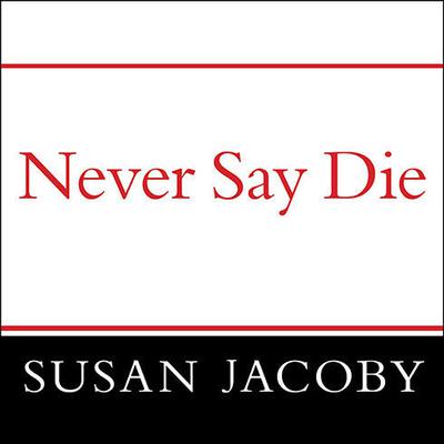 Never Say Die: The Myth and Marketing of the New Old Age Audiobook, by Susan Jacoby