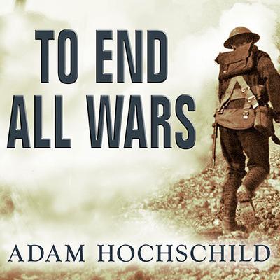 To End All Wars: A Story of Loyalty and Rebellion, 1914-1918 Audiobook, by Adam Hochschild
