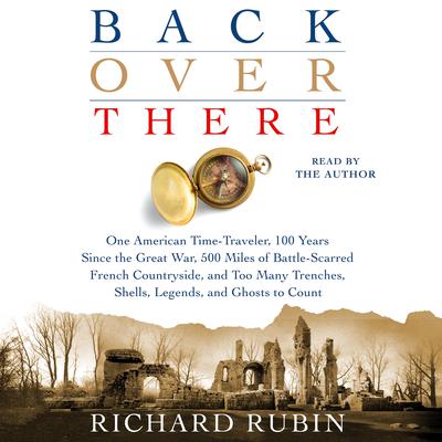 Back Over There: One American Time-Traveler, 100 Years Since the Great War, 500 Miles of Battle-Scarred French Countryside, and Too Many Trenches, Shells, Legends and Ghosts to Count Audiobook, by Richard Rubin