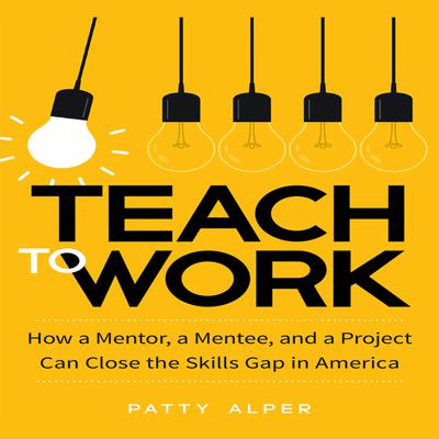 Teach to Work: How a Mentor, a Mentee, and a Project Can Close the Skills Gap in America Audiobook, by Patty Alper