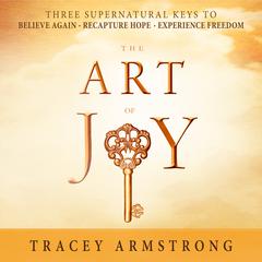 The Art of Joy: Three Supernatural Keys to: Believe Again, Recapture Hope, Experience Freedom Audiobook, by Tracey Armstrong