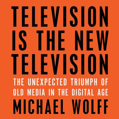 Television Is the New Television: The Unexpected Triumph of Old Media in the Digital Age Audiobook, by Michael Wolff