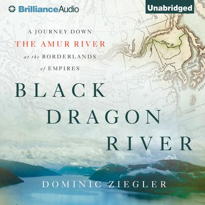 Black Dragon River: A Journey Down the Amur River at the Borderlands of Empires Audiobook, by Dominic Ziegler