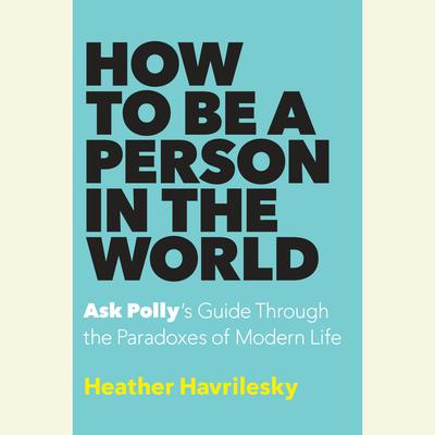 How to Be a Person in the World: Ask Polly's Guide Through the Paradoxes of Modern Life Audiobook, by Heather Havrilesky