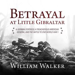 Betrayal at Little Gibraltar: A German Fortress, a Treacherous American General, and the Battle to End World War I Audiobook, by William Walker