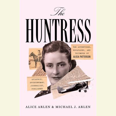 The Huntress: The Adventures, Escapades, and Triumphs of Alicia Patterson: Aviatrix, Sportswoman, Journalist, Publisher Audiobook, by Alice Arlen