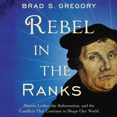 Rebel in the Ranks: Martin Luther, the Reformation, and the Conflicts That Continue to Shape Our World Audiobook, by Brad S. Gregory