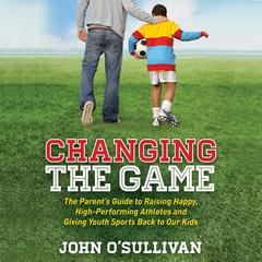 Changing the Game: The Parent's Guide to Raising Happy, High-Performing Athletes and Giving Youth Sports Back to Our Kids Audiobook, by John O'Sullivan