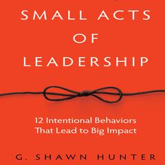 Small Acts Leadership: 12 Intentional Behaviors That Lead to Big Impact Audiobook, by G. Shawn Hunter