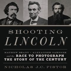 Shooting Lincoln: Mathew Brady, Alexander Gardner, and the Race to Photograph the Story of the Century Audiobook, by Nicholas J.C. Pistor