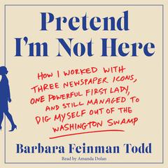 Pretend Im Not Here: How I Worked with Three Newspaper Icons, One Powerful First Lady, and Still Managed to Dig Myself Out of the Washington Swamp Audiobook, by Barbara Feinman Todd