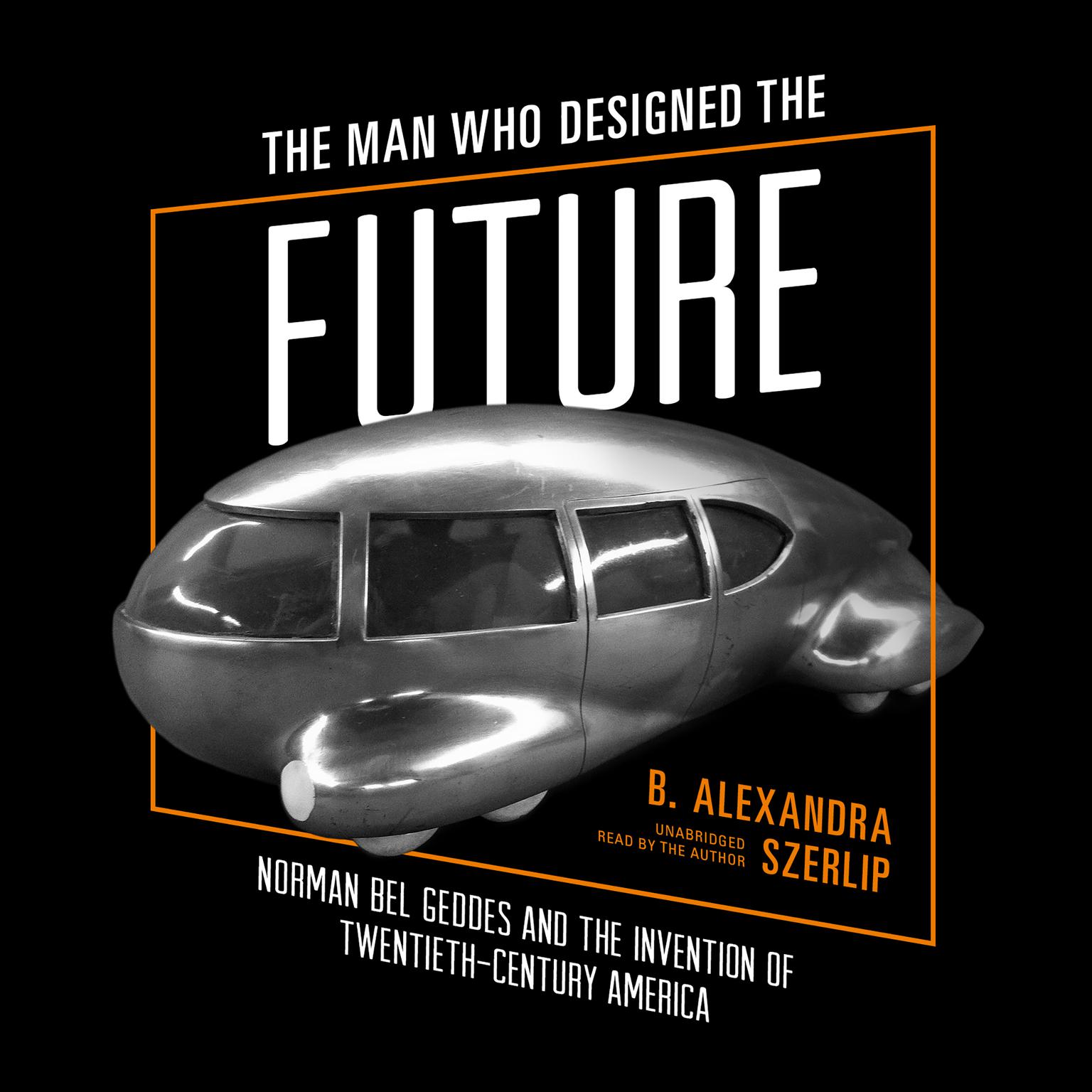 The Man Who Designed the Future: Norman Bel Geddes and the Invention of Twentieth-Century America Audiobook, by B. Alexandra Szerlip