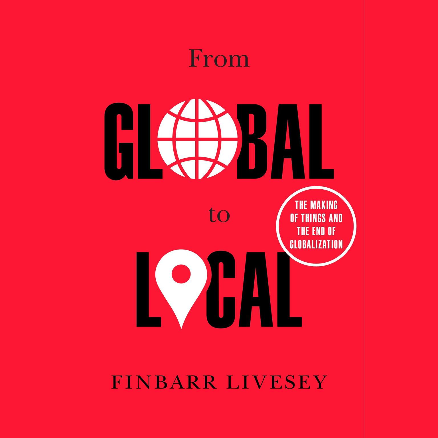 From Global to Local: The Making of Things and the End of Globalization Audiobook, by Finbarr Livesey