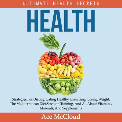 Health: Ultimate Health Secrets: Strategies For Dieting, Eating Healthy, Exercising, Losing Weight, The Mediterranean Diet, Strength Training, And All About Vitamins, Minerals, And Supplements Audiobook, by 