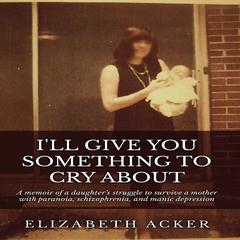 I'll Give You Something to Cry About: A Memoir of a Daughter’s Struggle to Survive a Mother with Paranoia, Schizophrenia, and Manic Depression Audiobook, by Elizabeth Acker
