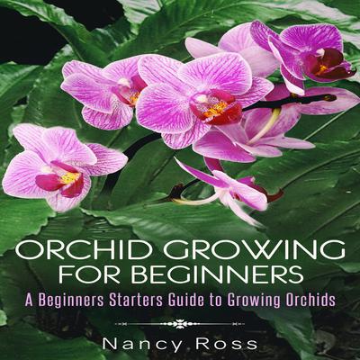 Orchid Growing for Beginners: A Beginners Starters Guide to Growing Orchids Audiobook, by Nancy Ross