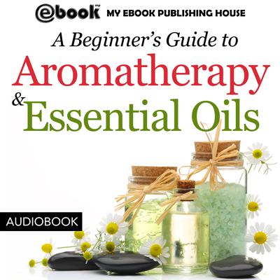 A Beginner’s Guide to Aromatherapy & Essential Oils: Recipes for Health and Healing Audiobook, by My Ebook Publishing House
