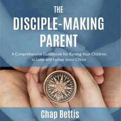 The Disciple-Making Parent: A Comprehensive Guidebook for Raising Your Children to Love and Follow Jesus Christ Audiobook, by Chap Bettis