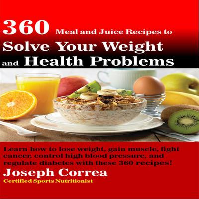 360 Meal and Juice Recipes to Solve Your Weight and Health Problems: Learn how to lose weight, gain muscle, fight cancer, control high blood pressure, and regulate diabetes with these 360 recipes! Audiobook, by Joseph Correa