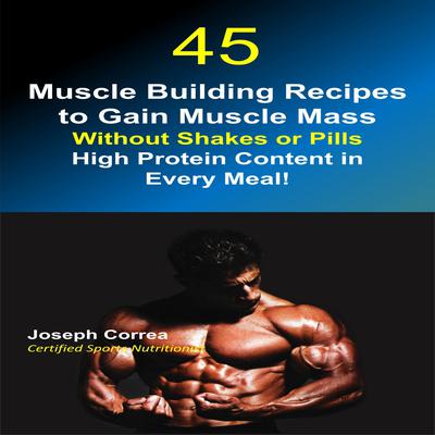 45 Muscle Building Recipes to Gain Muscle Mass Without Shakes or Pills: High Protein Content in Every Meal! Audiobook, by Joseph Correa
