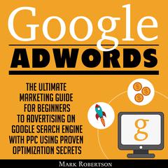 Google Adwords: The Ultimate Marketing Guide For Beginners To Advertising On Google Search Engine With Ppc Using Proven Optimization Secrets Audiobook, by Mark Robertson