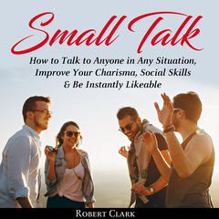 Small Talk: How to Talk to Anyone in Any Situation, Improve Your Charisma, Social Skills, and Be Instantly Likeable Audiobook, by Robert Clark