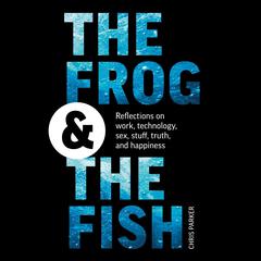 The Frog and the Fish: Reflections on Work, Technology, Sex, Stuff, Truth, and Happiness Audiobook, by Chris Parker