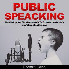 Public Speaking: Mastering the Fundamentals To Overcome Anxiety and Gain Confidence Audiobook, by Robert Clark