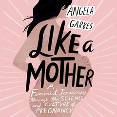 Like a Mother: A Feminist Journey Through the Science and Culture of Pregnancy Audiobook, by Angela Garbes