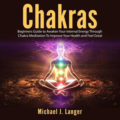 Chakras: Beginners Guide to Awaken Your Internal Energy Through Chakra Meditation To Improve Your Health and Feel Great Audiobook, by Michael J. Langer