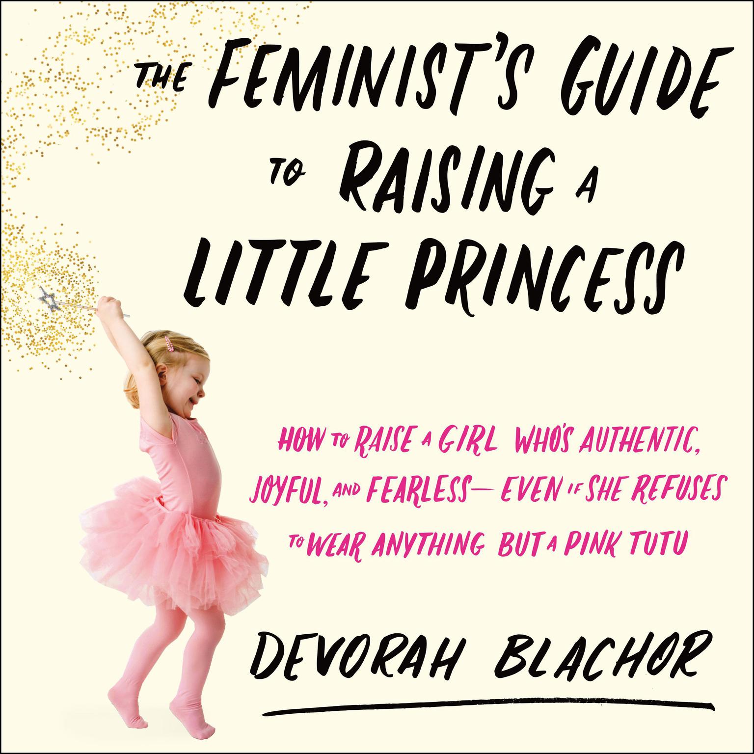 The Feminists Guide to Raising a Little Princess: How to Raise a Girl Whos Authentic, Joyful, and Fearless--Even If She Refuses to Wear Anything but a Pink Tutu Audiobook, by Devorah Blachor