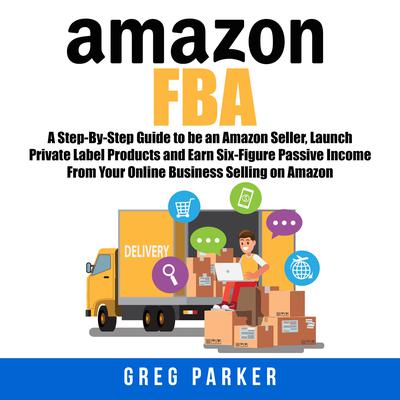 Amazon FBA: A Step-By-Step Guide to be an Amazon Seller, Launch Private Label Products and Earn Six-Figure Passive Income From Your Online Business Selling on Amazon Audiobook, by 