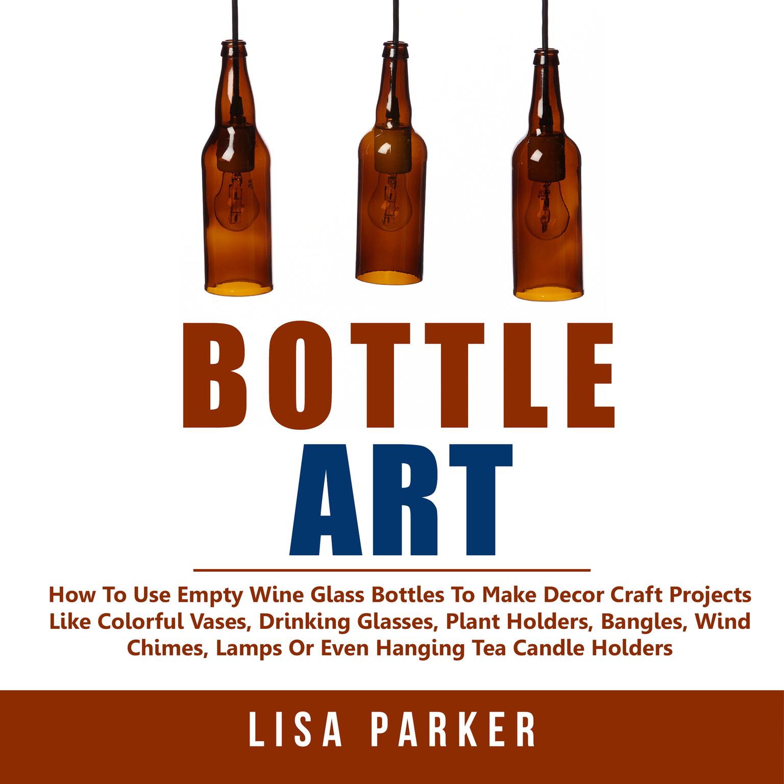 Bottle Art:: How To Use Empty Wine Glass Bottles To Make Decor Craft Projects Like Colorful Vases, Drinking Glasses, Plant Holders, Bangles, Wind Chimes, Lamps Or Even Hanging Tea Candle Holders Audiobook