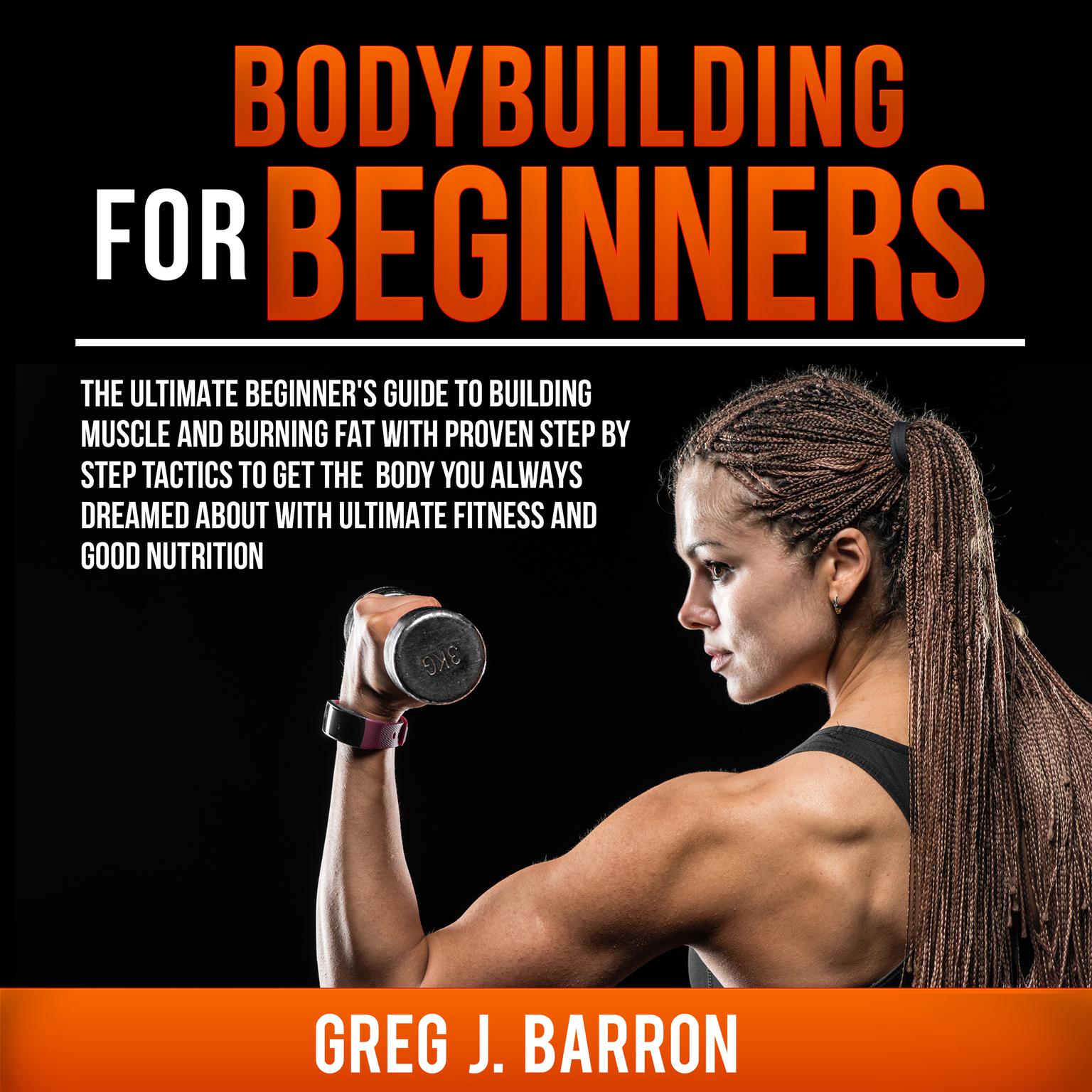 Bodybuilding for Beginners: The Ultimate Beginner’s Guide to Building Muscle and Burning Fat with Proven Step by Step Tactics to Get the Body You Always Dreamed About with Ultimate Fitness and Good Nutrition Audiobook, by Greg J. Barron