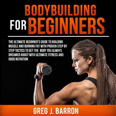Bodybuilding for Beginners: The Ultimate Beginner’s Guide to Building Muscle and Burning Fat with Proven Step by Step Tactics to Get the Body You Always Dreamed About with Ultimate Fitness and Good Nutrition Audiobook, by Greg J. Barron