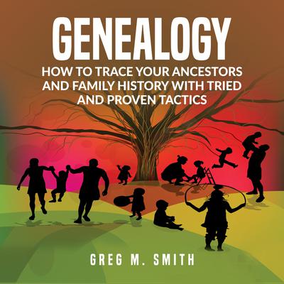 Genealogy: How to Trace Your Ancestors And Family History With Tried and Proven Tactics: How to Trace Your Ancestors And Family History With Tried and Proven Tactics Audiobook, by Greg M. Smith
