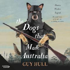 The Dogs that Made Australia: The fascinating untold story of the dog's role in building a nation from the Whitely Award winning author of The Ferals That Ate Australia Audiobook, by Guy Hull
