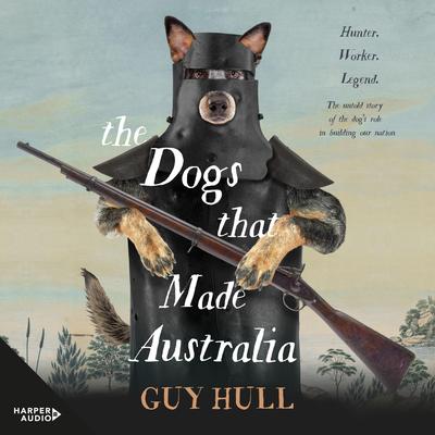The Dogs that Made Australia: The fascinating untold story of the dogs role in building a nation from the Whitely Award winning author of The Ferals That Ate Australia Audiobook, by Guy Hull