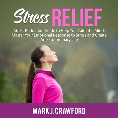 Stress Relief: Stress Reduction Guide to Help You Calm the Mind, Master Your Emotional Response to Stress and Create An Extraordinary Life Audiobook, by Mark J. Crawford