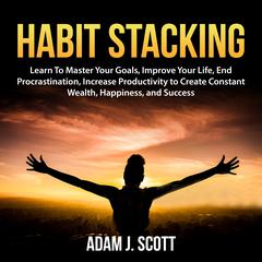 Habit Stacking: Learn To Master Your Goals, Improve Your Life, End Procrastination, Increase Productivity to Create Constant Wealth, Happiness, and Success Audiobook, by Adam J. Scott