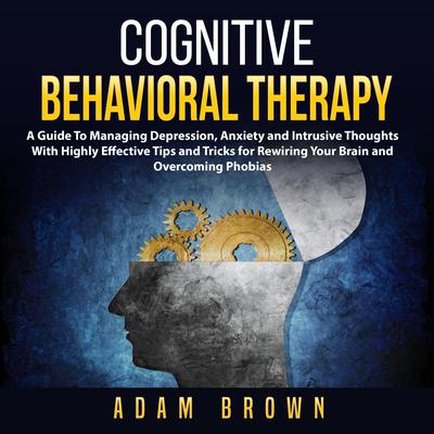 Cognitive Behavioral Therapy: A Guide To Managing Depression, Anxiety and Intrusive Thoughts With Highly Effective Tips and Tricks for Rewiring Your Brain and Overcoming Phobias: A Guide To Managing Depression, Anxiety and Intrusive Thoughts With Highly Effective Tips and Tricks for Rewiring Your Brain and Overcoming Phobias Audiobook, by Adam Brown